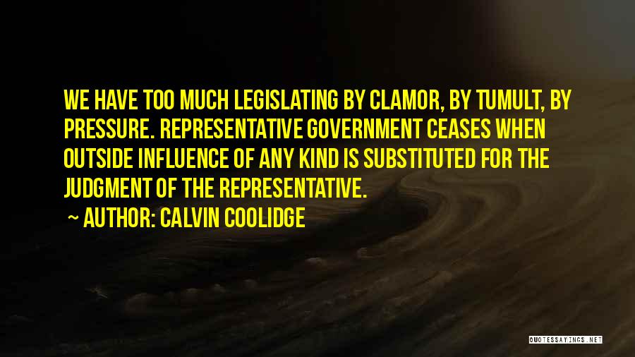 Calvin Coolidge Quotes: We Have Too Much Legislating By Clamor, By Tumult, By Pressure. Representative Government Ceases When Outside Influence Of Any Kind