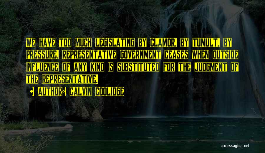 Calvin Coolidge Quotes: We Have Too Much Legislating By Clamor, By Tumult, By Pressure. Representative Government Ceases When Outside Influence Of Any Kind