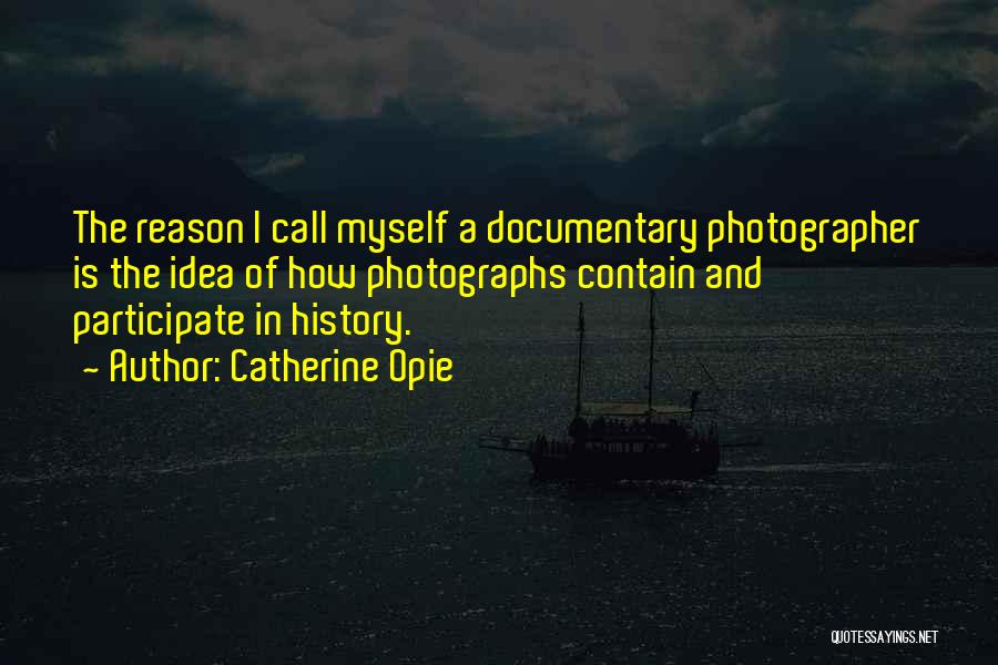Catherine Opie Quotes: The Reason I Call Myself A Documentary Photographer Is The Idea Of How Photographs Contain And Participate In History.