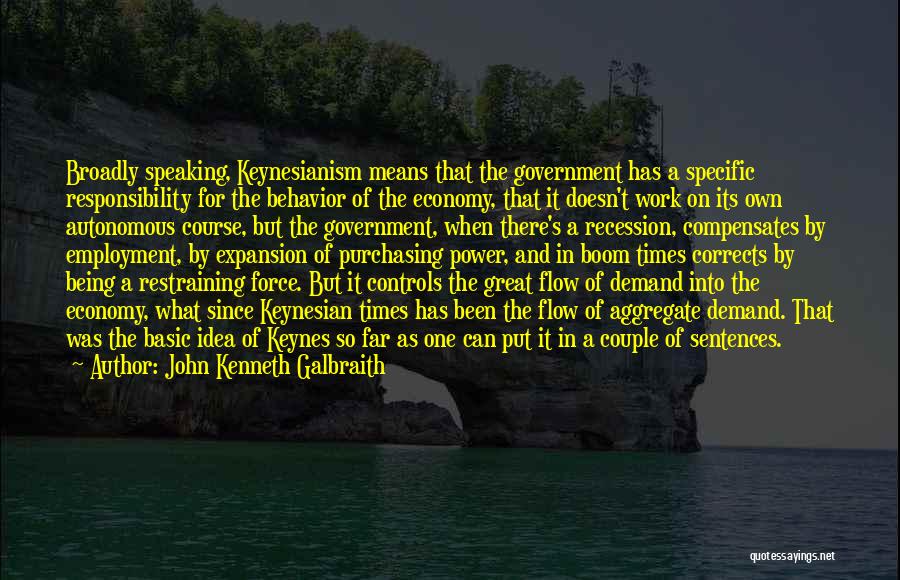 John Kenneth Galbraith Quotes: Broadly Speaking, Keynesianism Means That The Government Has A Specific Responsibility For The Behavior Of The Economy, That It Doesn't