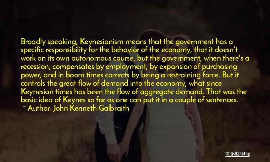 John Kenneth Galbraith Quotes: Broadly Speaking, Keynesianism Means That The Government Has A Specific Responsibility For The Behavior Of The Economy, That It Doesn't