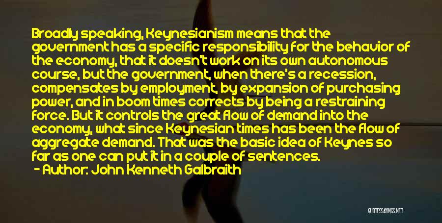 John Kenneth Galbraith Quotes: Broadly Speaking, Keynesianism Means That The Government Has A Specific Responsibility For The Behavior Of The Economy, That It Doesn't