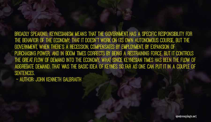 John Kenneth Galbraith Quotes: Broadly Speaking, Keynesianism Means That The Government Has A Specific Responsibility For The Behavior Of The Economy, That It Doesn't