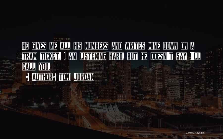 Toni Jordan Quotes: He Gives Me All His Numbers And Writes Mine Down On A Tram Ticket. I Am Listening Hard, But He