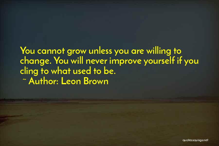 Leon Brown Quotes: You Cannot Grow Unless You Are Willing To Change. You Will Never Improve Yourself If You Cling To What Used