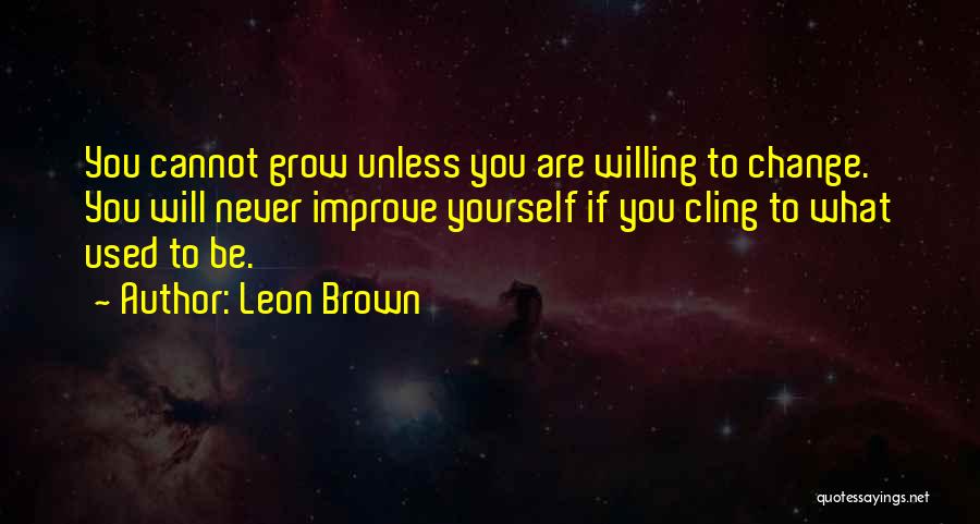 Leon Brown Quotes: You Cannot Grow Unless You Are Willing To Change. You Will Never Improve Yourself If You Cling To What Used