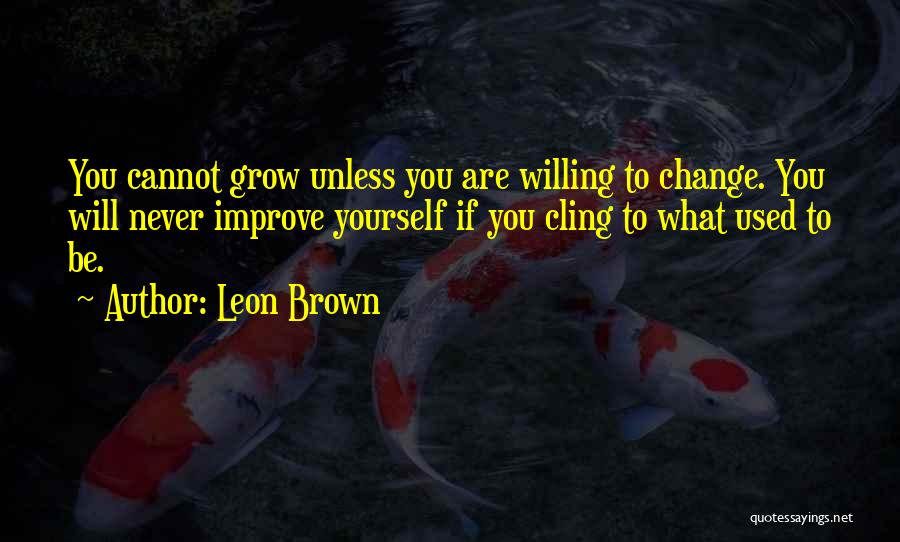 Leon Brown Quotes: You Cannot Grow Unless You Are Willing To Change. You Will Never Improve Yourself If You Cling To What Used