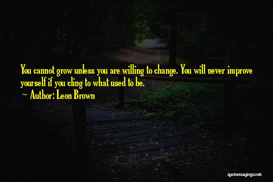 Leon Brown Quotes: You Cannot Grow Unless You Are Willing To Change. You Will Never Improve Yourself If You Cling To What Used