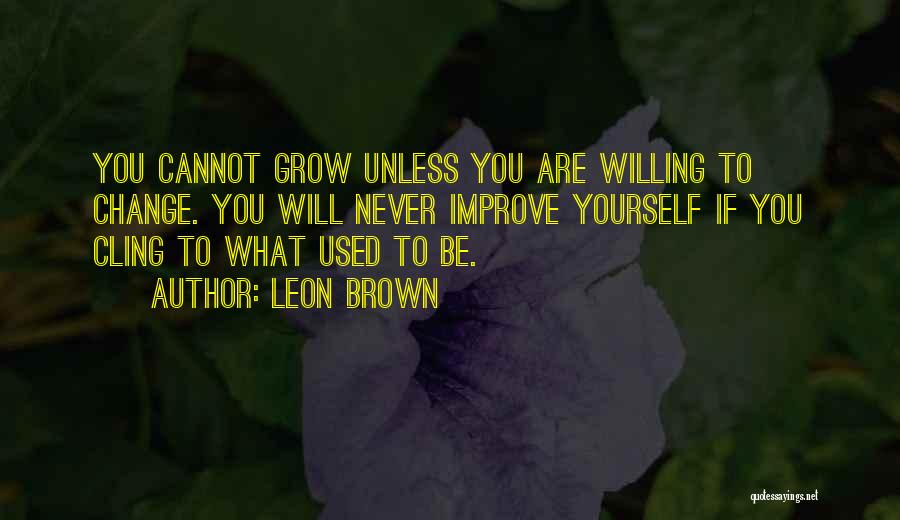 Leon Brown Quotes: You Cannot Grow Unless You Are Willing To Change. You Will Never Improve Yourself If You Cling To What Used