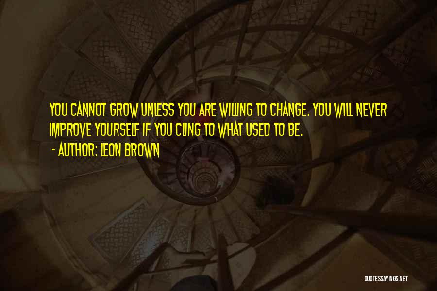 Leon Brown Quotes: You Cannot Grow Unless You Are Willing To Change. You Will Never Improve Yourself If You Cling To What Used