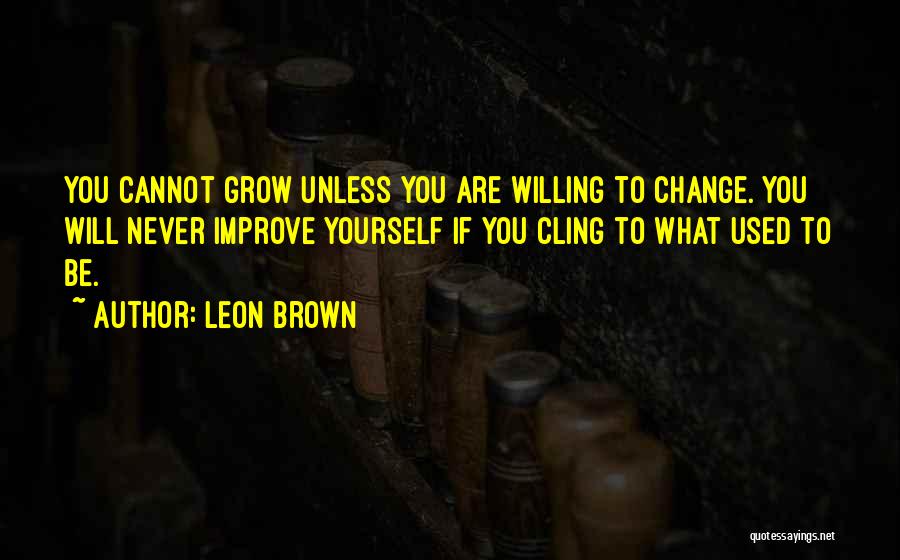 Leon Brown Quotes: You Cannot Grow Unless You Are Willing To Change. You Will Never Improve Yourself If You Cling To What Used