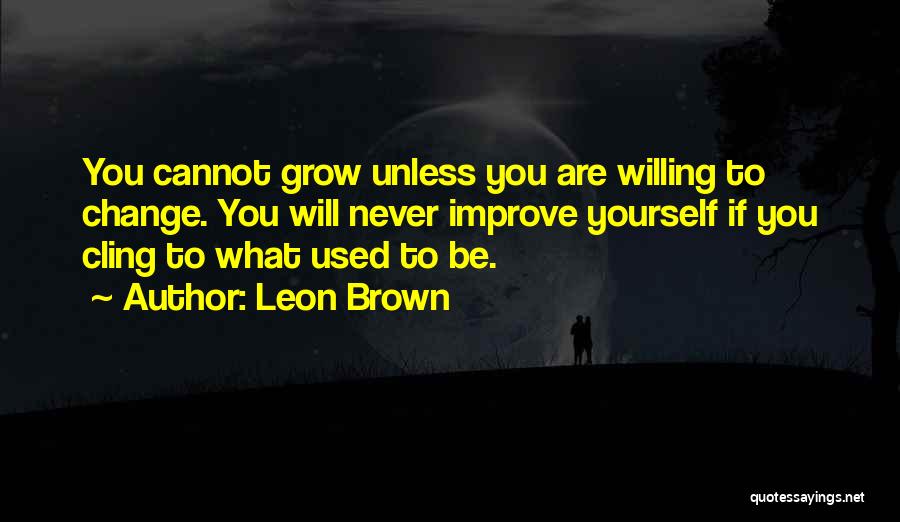 Leon Brown Quotes: You Cannot Grow Unless You Are Willing To Change. You Will Never Improve Yourself If You Cling To What Used