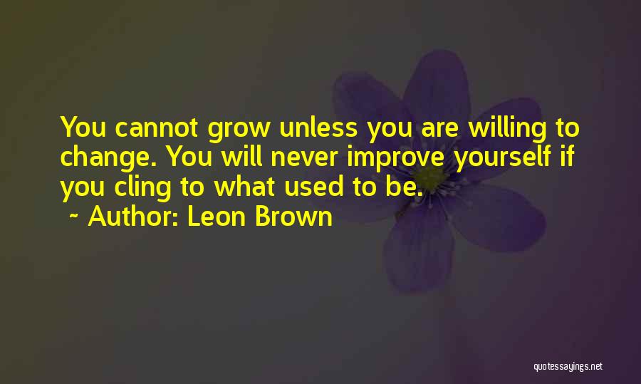 Leon Brown Quotes: You Cannot Grow Unless You Are Willing To Change. You Will Never Improve Yourself If You Cling To What Used