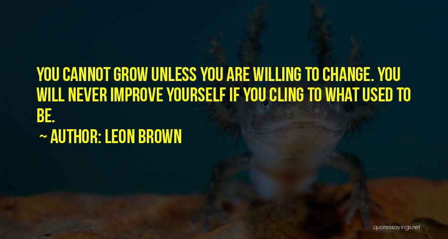 Leon Brown Quotes: You Cannot Grow Unless You Are Willing To Change. You Will Never Improve Yourself If You Cling To What Used