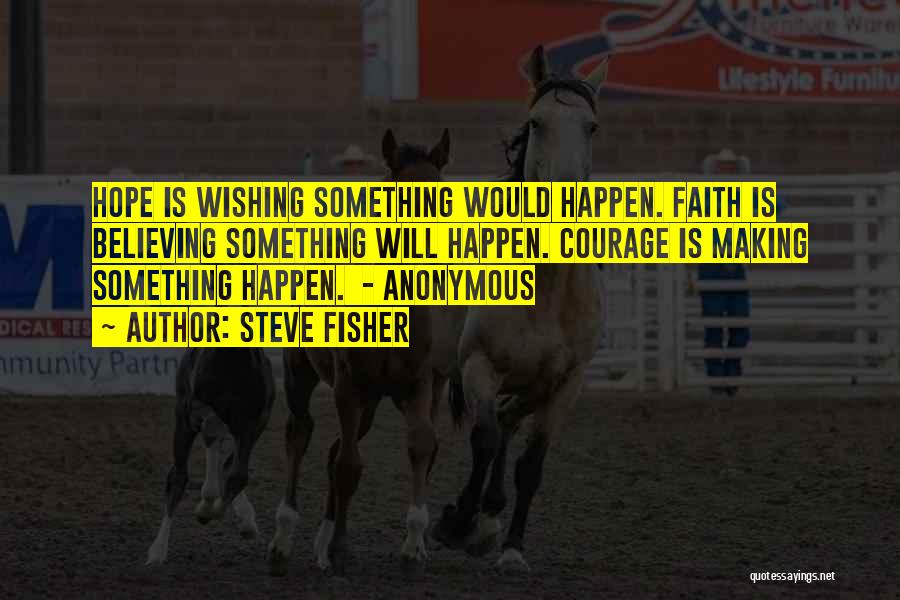 Steve Fisher Quotes: Hope Is Wishing Something Would Happen. Faith Is Believing Something Will Happen. Courage Is Making Something Happen. - Anonymous