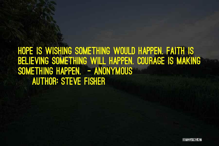 Steve Fisher Quotes: Hope Is Wishing Something Would Happen. Faith Is Believing Something Will Happen. Courage Is Making Something Happen. - Anonymous