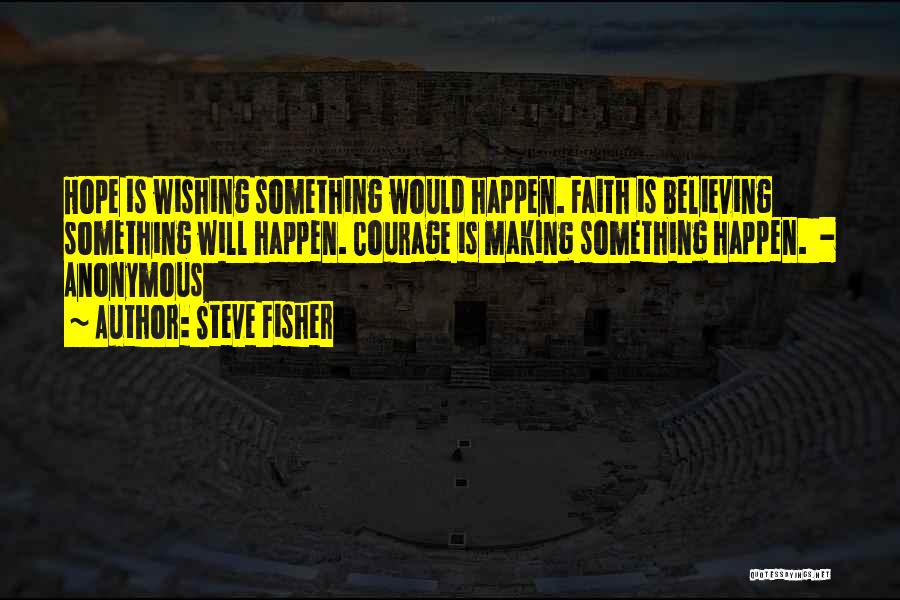 Steve Fisher Quotes: Hope Is Wishing Something Would Happen. Faith Is Believing Something Will Happen. Courage Is Making Something Happen. - Anonymous