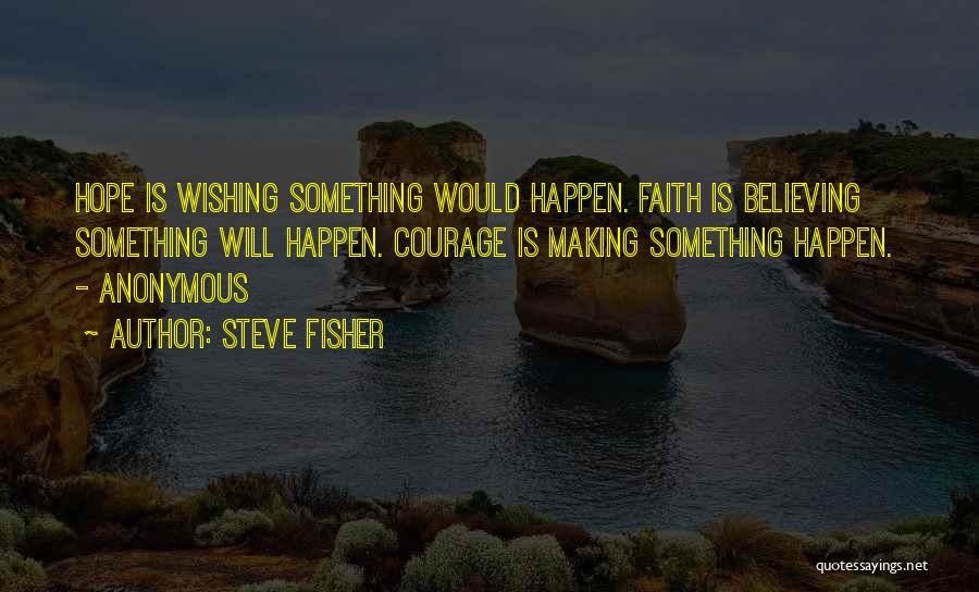 Steve Fisher Quotes: Hope Is Wishing Something Would Happen. Faith Is Believing Something Will Happen. Courage Is Making Something Happen. - Anonymous