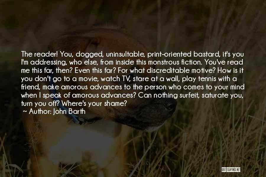 John Barth Quotes: The Reader! You, Dogged, Uninsultable, Print-oriented Bastard, It's You I'm Addressing, Who Else, From Inside This Monstrous Fiction. You've Read