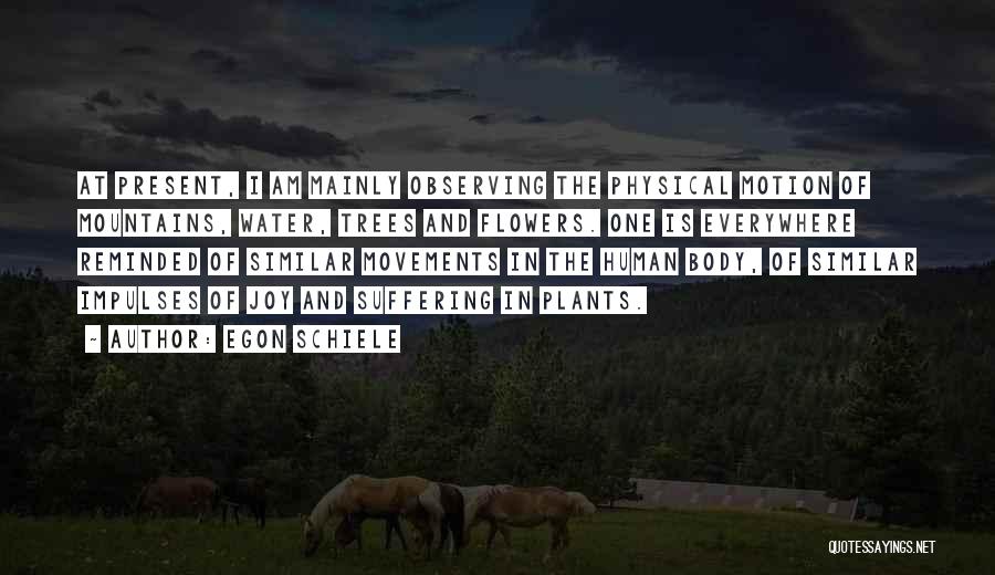 Egon Schiele Quotes: At Present, I Am Mainly Observing The Physical Motion Of Mountains, Water, Trees And Flowers. One Is Everywhere Reminded Of