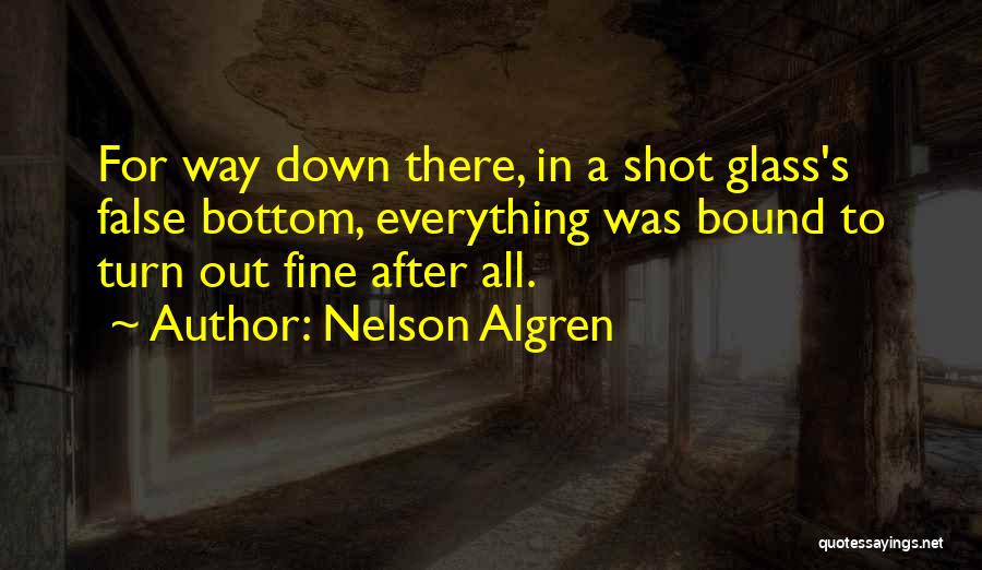 Nelson Algren Quotes: For Way Down There, In A Shot Glass's False Bottom, Everything Was Bound To Turn Out Fine After All.