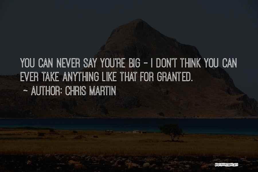 Chris Martin Quotes: You Can Never Say You're Big - I Don't Think You Can Ever Take Anything Like That For Granted.