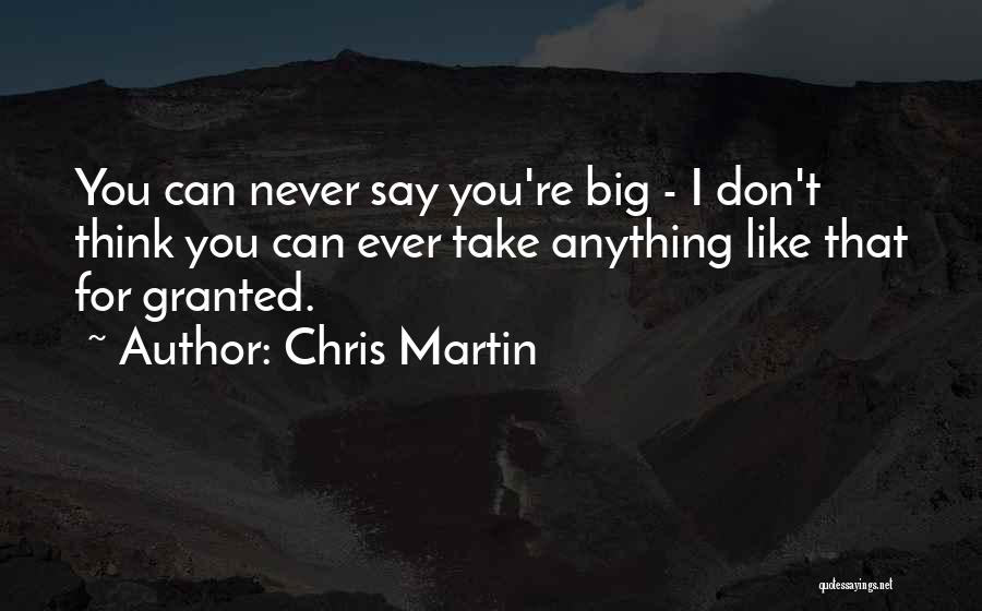 Chris Martin Quotes: You Can Never Say You're Big - I Don't Think You Can Ever Take Anything Like That For Granted.