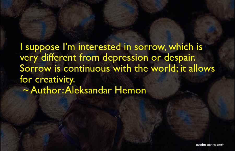 Aleksandar Hemon Quotes: I Suppose I'm Interested In Sorrow, Which Is Very Different From Depression Or Despair. Sorrow Is Continuous With The World;