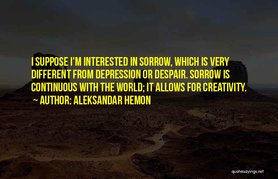 Aleksandar Hemon Quotes: I Suppose I'm Interested In Sorrow, Which Is Very Different From Depression Or Despair. Sorrow Is Continuous With The World;