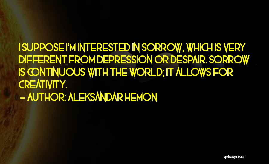 Aleksandar Hemon Quotes: I Suppose I'm Interested In Sorrow, Which Is Very Different From Depression Or Despair. Sorrow Is Continuous With The World;