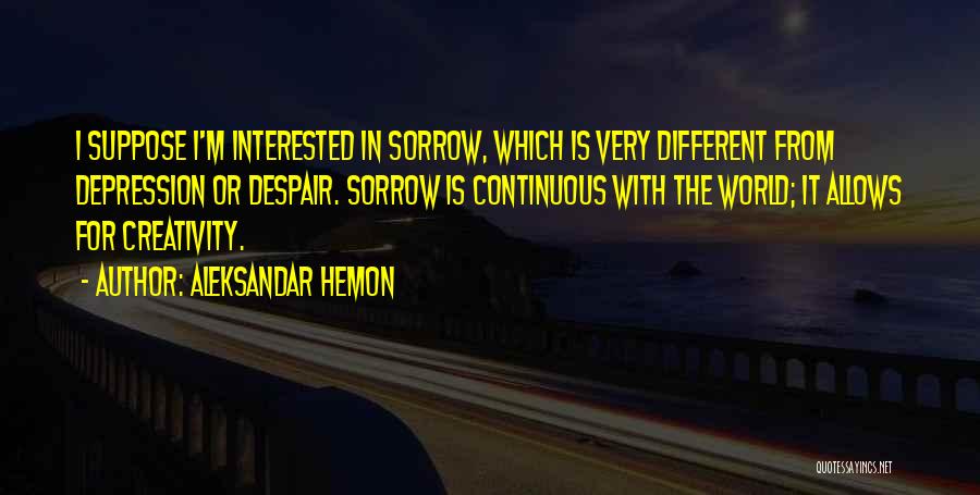 Aleksandar Hemon Quotes: I Suppose I'm Interested In Sorrow, Which Is Very Different From Depression Or Despair. Sorrow Is Continuous With The World;