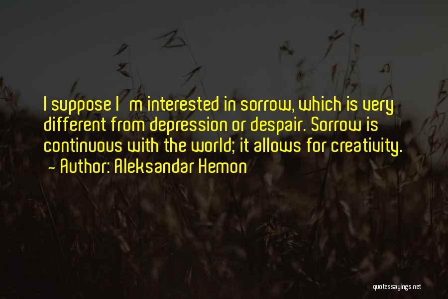Aleksandar Hemon Quotes: I Suppose I'm Interested In Sorrow, Which Is Very Different From Depression Or Despair. Sorrow Is Continuous With The World;