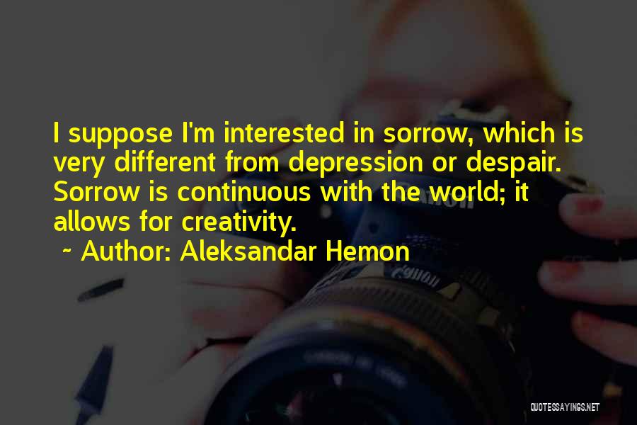 Aleksandar Hemon Quotes: I Suppose I'm Interested In Sorrow, Which Is Very Different From Depression Or Despair. Sorrow Is Continuous With The World;