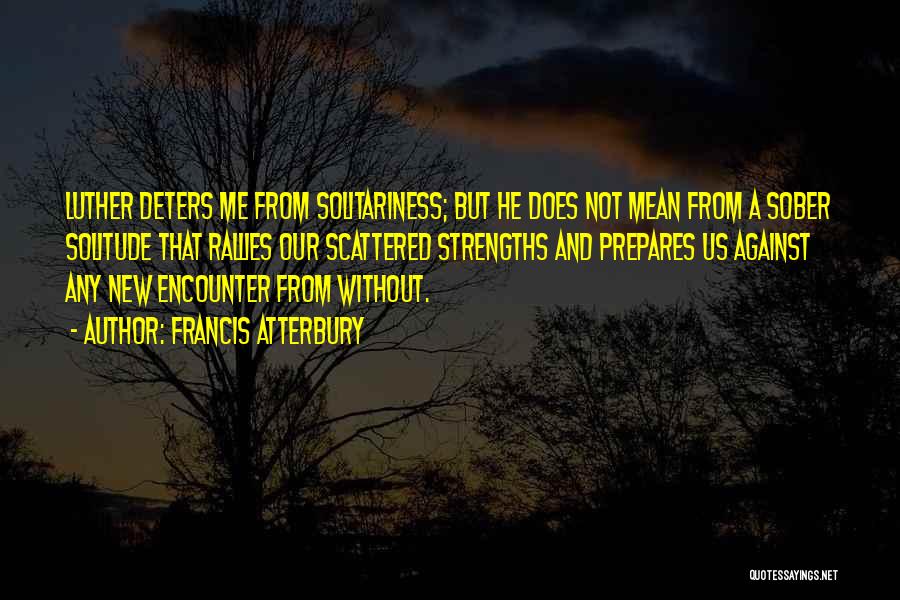 Francis Atterbury Quotes: Luther Deters Me From Solitariness; But He Does Not Mean From A Sober Solitude That Rallies Our Scattered Strengths And