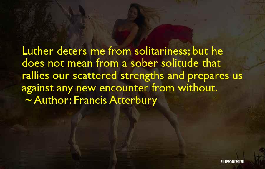 Francis Atterbury Quotes: Luther Deters Me From Solitariness; But He Does Not Mean From A Sober Solitude That Rallies Our Scattered Strengths And