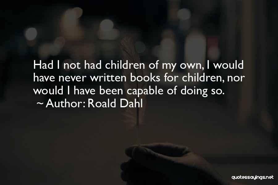 Roald Dahl Quotes: Had I Not Had Children Of My Own, I Would Have Never Written Books For Children, Nor Would I Have