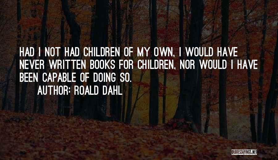 Roald Dahl Quotes: Had I Not Had Children Of My Own, I Would Have Never Written Books For Children, Nor Would I Have