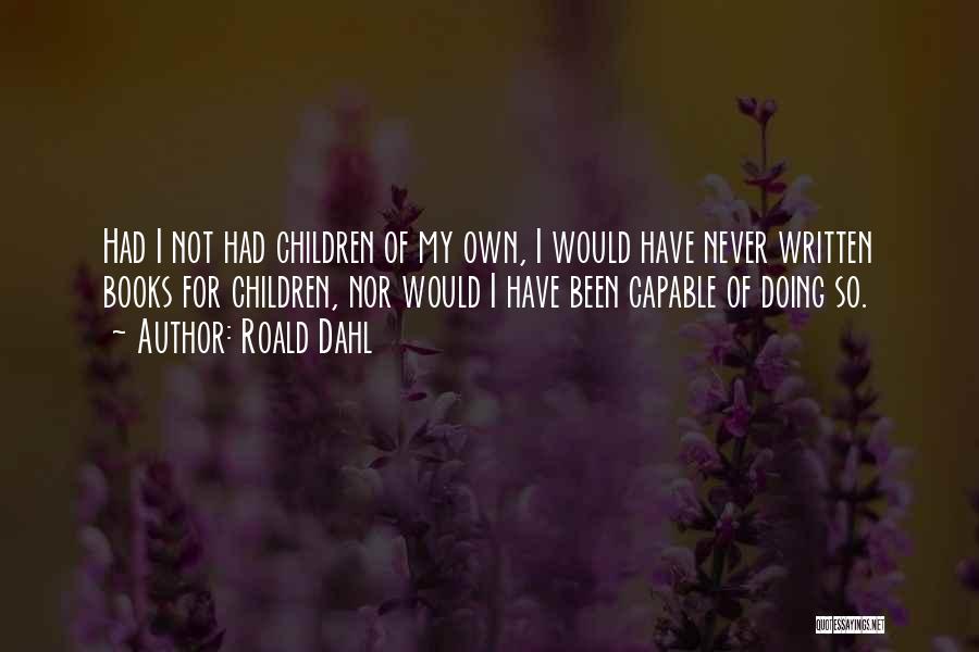 Roald Dahl Quotes: Had I Not Had Children Of My Own, I Would Have Never Written Books For Children, Nor Would I Have