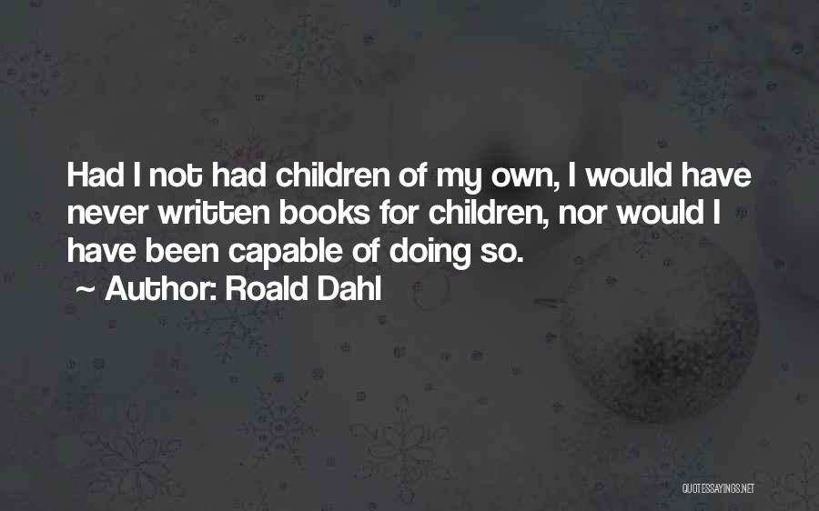 Roald Dahl Quotes: Had I Not Had Children Of My Own, I Would Have Never Written Books For Children, Nor Would I Have