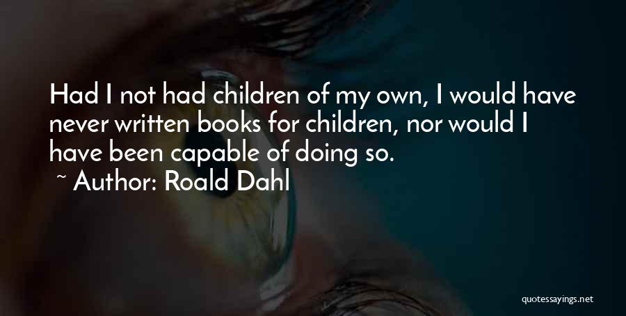 Roald Dahl Quotes: Had I Not Had Children Of My Own, I Would Have Never Written Books For Children, Nor Would I Have