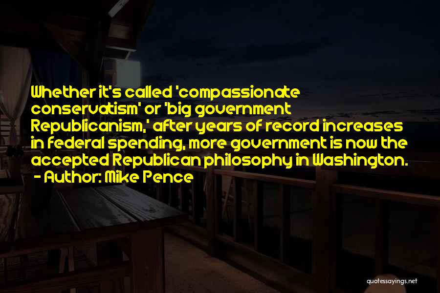 Mike Pence Quotes: Whether It's Called 'compassionate Conservatism' Or 'big Government Republicanism,' After Years Of Record Increases In Federal Spending, More Government Is