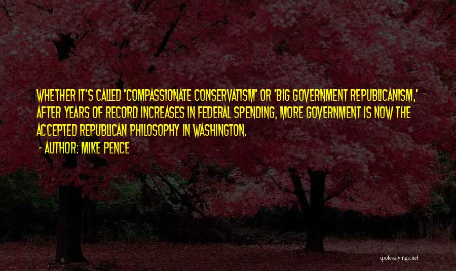 Mike Pence Quotes: Whether It's Called 'compassionate Conservatism' Or 'big Government Republicanism,' After Years Of Record Increases In Federal Spending, More Government Is