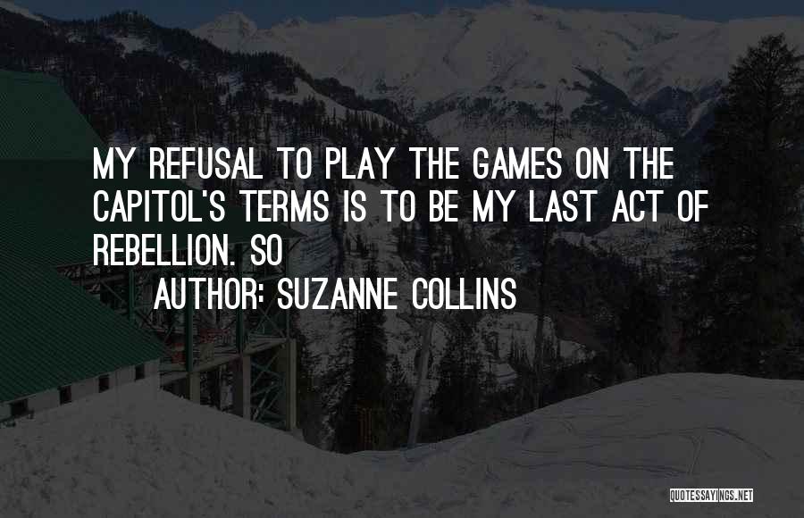 Suzanne Collins Quotes: My Refusal To Play The Games On The Capitol's Terms Is To Be My Last Act Of Rebellion. So