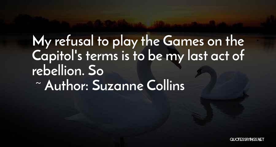 Suzanne Collins Quotes: My Refusal To Play The Games On The Capitol's Terms Is To Be My Last Act Of Rebellion. So
