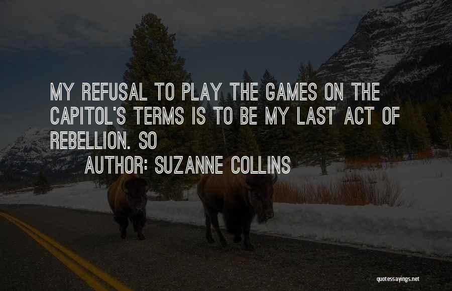 Suzanne Collins Quotes: My Refusal To Play The Games On The Capitol's Terms Is To Be My Last Act Of Rebellion. So