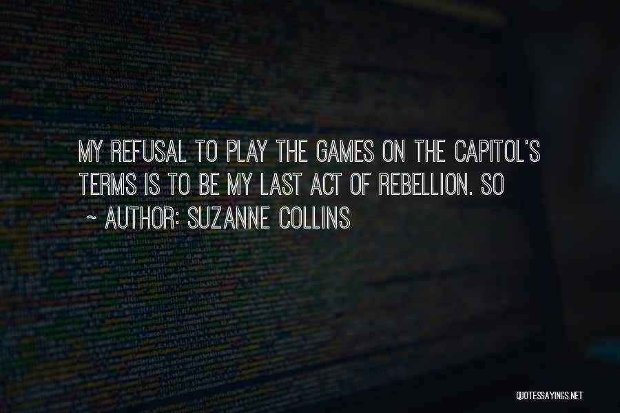 Suzanne Collins Quotes: My Refusal To Play The Games On The Capitol's Terms Is To Be My Last Act Of Rebellion. So