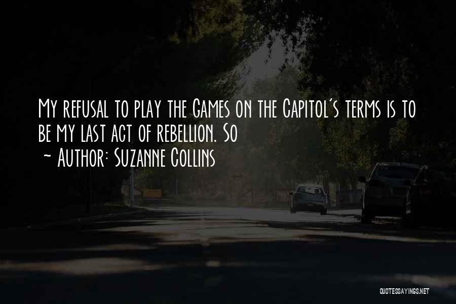 Suzanne Collins Quotes: My Refusal To Play The Games On The Capitol's Terms Is To Be My Last Act Of Rebellion. So