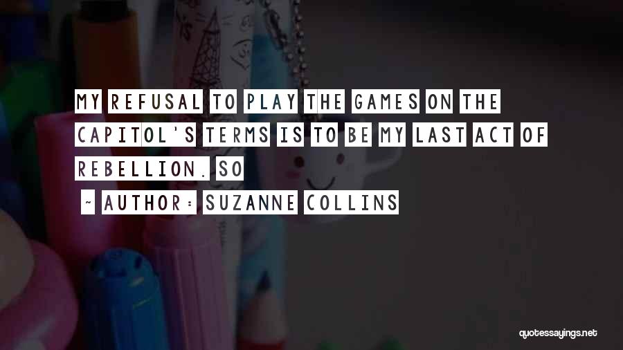 Suzanne Collins Quotes: My Refusal To Play The Games On The Capitol's Terms Is To Be My Last Act Of Rebellion. So