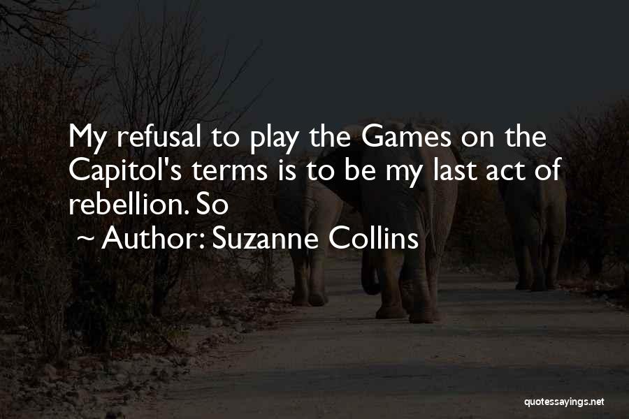 Suzanne Collins Quotes: My Refusal To Play The Games On The Capitol's Terms Is To Be My Last Act Of Rebellion. So