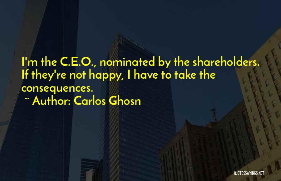 Carlos Ghosn Quotes: I'm The C.e.o., Nominated By The Shareholders. If They're Not Happy, I Have To Take The Consequences.